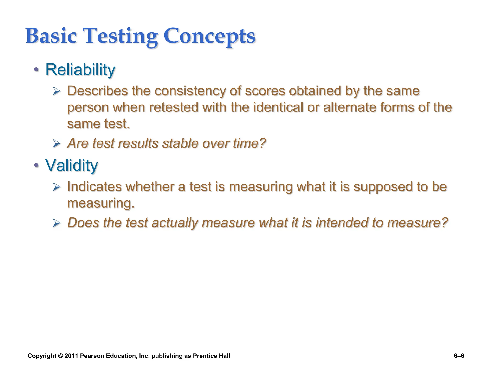 Copyright © 2011 Pearson Education, Inc. publishing as Prentice Hall 6–6
Basic Testing Concepts
• Reliability
 Describes the consistency of scores obtained by the same
person when retested with the identical or alternate forms of the
same test.
 Are test results stable over time?
• Validity
 Indicates whether a test is measuring what it is supposed to be
measuring.
 Does the test actually measure what it is intended to measure?
 