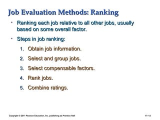 Copyright © 2011 Pearson Education, Inc. publishing as Prentice Hall 11–13
Job Evaluation Methods: RankingJob Evaluation Methods: Ranking
• Ranking each job relative to all other jobs, usuallyRanking each job relative to all other jobs, usually
based on some overall factor.based on some overall factor.
• Steps in job ranking:Steps in job ranking:
1.1. Obtain job information.Obtain job information.
2.2. Select and group jobs.Select and group jobs.
3.3. Select compensable factors.Select compensable factors.
4.4. Rank jobs.Rank jobs.
5.5. Combine ratings.Combine ratings.
 