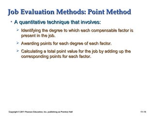 Copyright © 2011 Pearson Education, Inc. publishing as Prentice Hall 11–15
Job Evaluation Methods: Point MethodJob Evaluation Methods: Point Method
• A quantitative technique that involves:A quantitative technique that involves:
 Identifying the degree to which each compensable factor isIdentifying the degree to which each compensable factor is
present in the job.present in the job.
 Awarding points for each degree of each factor.Awarding points for each degree of each factor.
 Calculating a total point value for the job by adding up theCalculating a total point value for the job by adding up the
corresponding points for each factor.corresponding points for each factor.
 