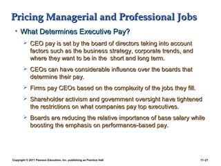 Copyright © 2011 Pearson Education, Inc. publishing as Prentice Hall 11–21
Pricing Managerial and Professional JobsPricing Managerial and Professional Jobs
• What Determines Executive Pay?What Determines Executive Pay?
 CEO pay is set by the board of directors taking into accountCEO pay is set by the board of directors taking into account
factors such as the business strategy, corporate trends, andfactors such as the business strategy, corporate trends, and
where they want to be in the short and long term.where they want to be in the short and long term.
 CEOs can have considerable influence over the boards thatCEOs can have considerable influence over the boards that
determine their pay.determine their pay.
 Firms pay CEOs based on the complexity of the jobs they fill.Firms pay CEOs based on the complexity of the jobs they fill.
 Shareholder activism and government oversight have tightenedShareholder activism and government oversight have tightened
the restrictions on what companies pay top executives.the restrictions on what companies pay top executives.
 Boards are reducing the relative importance of base salary whileBoards are reducing the relative importance of base salary while
boosting the emphasis on performance-based pay.boosting the emphasis on performance-based pay.
 