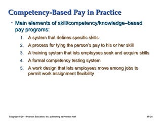 Copyright © 2011 Pearson Education, Inc. publishing as Prentice Hall 11–24
Competency-Based Pay in PracticeCompetency-Based Pay in Practice
• Main elements of skill/competency/knowledge–basedMain elements of skill/competency/knowledge–based
pay programs:pay programs:
1.1. A system that defines specific skillsA system that defines specific skills
2.2. A process for tying the person’s pay to his or her skillA process for tying the person’s pay to his or her skill
3.3. A training system that lets employees seek and acquire skillsA training system that lets employees seek and acquire skills
4.4. A formal competency testing systemA formal competency testing system
5.5. A work design that lets employees move among jobs toA work design that lets employees move among jobs to
permit work assignment flexibilitypermit work assignment flexibility
 