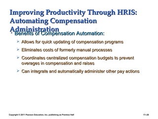Copyright © 2011 Pearson Education, Inc. publishing as Prentice Hall 11–28
Improving Productivity Through HRIS:Improving Productivity Through HRIS:
Automating CompensationAutomating Compensation
AdministrationAdministration• Benefits of Compensation Automation:Benefits of Compensation Automation:
 Allows for quick updating of compensation programsAllows for quick updating of compensation programs
 Eliminates costs of formerly manual processesEliminates costs of formerly manual processes
 Coordinates centralized compensation budgets to preventCoordinates centralized compensation budgets to prevent
overages in compensation and raisesoverages in compensation and raises
 Can integrate and automatically administer other pay actionsCan integrate and automatically administer other pay actions
 