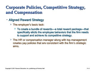 Copyright © 2011 Pearson Education, Inc. publishing as Prentice Hall 11–3
Corporate Policies, Competitive Strategy,Corporate Policies, Competitive Strategy,
and Compensationand Compensation
• Aligned Reward StrategyAligned Reward Strategy
 The employer’s basic task:The employer’s basic task:
 To create a bundle of rewards—a total reward package—thatTo create a bundle of rewards—a total reward package—that
specifically elicits the employee behaviors that the firm needsspecifically elicits the employee behaviors that the firm needs
to support and achieve its competitive strategy.to support and achieve its competitive strategy.
 The HR or compensation manager along with top managementThe HR or compensation manager along with top management
creates pay policies that are consistent with the firm’s strategiccreates pay policies that are consistent with the firm’s strategic
aims.aims.
 