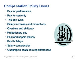 Copyright © 2011 Pearson Education, Inc. publishing as Prentice Hall 11–4
Compensation Policy IssuesCompensation Policy Issues
• Pay for performancePay for performance
• Pay for seniorityPay for seniority
• The pay cycleThe pay cycle
• Salary increases and promotionsSalary increases and promotions
• Overtime and shift payOvertime and shift pay
• Probationary payProbationary pay
• Paid and unpaid leavesPaid and unpaid leaves
• Paid holidaysPaid holidays
• Salary compressionSalary compression
• Geographic costs of living differencesGeographic costs of living differences
 