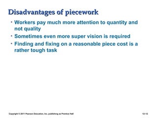 Disadvantages of pieceworkDisadvantages of piecework
• Workers pay much more attention to quantity and
not quality
• Sometimes even more super vision is required
• Finding and fixing on a reasonable piece cost is a
rather tough task
Copyright © 2011 Pearson Education, Inc. publishing as Prentice Hall 12–12
 