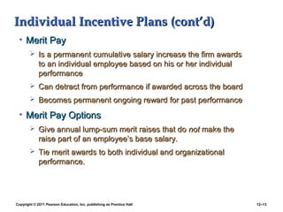 Copyright © 2011 Pearson Education, Inc. publishing as Prentice Hall 12–13
Individual Incentive Plans (cont’d)Individual Incentive Plans (cont’d)
• Merit PayMerit Pay
 Is a permanent cumulative salary increase the firm awardsIs a permanent cumulative salary increase the firm awards
to an individual employee based on his or her individualto an individual employee based on his or her individual
performanceperformance
 Can detract from performance if awarded across the boardCan detract from performance if awarded across the board
 Becomes permanent ongoing reward for past performanceBecomes permanent ongoing reward for past performance
• Merit Pay OptionsMerit Pay Options
 Give annual lump-sum merit raises that doGive annual lump-sum merit raises that do notnot make themake the
raise part of an employee’s base salary.raise part of an employee’s base salary.
 Tie merit awards to both individual and organizationalTie merit awards to both individual and organizational
performance.performance.
 