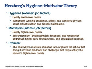 Copyright © 2011 Pearson Education, Inc. publishing as Prentice Hall 12–5
Herzberg’s Hygiene–Motivator TheoryHerzberg’s Hygiene–Motivator Theory
• Hygienes (extrinsic job factors)Hygienes (extrinsic job factors)
 Satisfy lower-level needsSatisfy lower-level needs
 Inadequate working conditions, salary, and incentive pay canInadequate working conditions, salary, and incentive pay can
cause dissatisfaction and prevent satisfaction.cause dissatisfaction and prevent satisfaction.
• Motivators (intrinsic job factors)Motivators (intrinsic job factors)
 Satisfy higher-level needsSatisfy higher-level needs
 Job enrichment (challenging job, feedback, and recognition)Job enrichment (challenging job, feedback, and recognition)
addresses higher-level (achievement, self-actualization) needs.addresses higher-level (achievement, self-actualization) needs.
• Premise:Premise:
 The best way to motivate someone is to organize the job so thatThe best way to motivate someone is to organize the job so that
doing it provides feedback and challenge that helps satisfy thedoing it provides feedback and challenge that helps satisfy the
person’s higher-level needs.person’s higher-level needs.
 