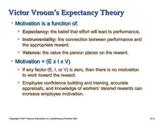 Copyright © 2011 Pearson Education, Inc. publishing as Prentice Hall 12–6
Victor Vroom’s Expectancy TheoryVictor Vroom’s Expectancy Theory
• Motivation is a function of:Motivation is a function of:
 Expectancy:Expectancy: the belief that effort will lead to performance.the belief that effort will lead to performance.
 Instrumentality:Instrumentality: the connection between performance andthe connection between performance and
the appropriate reward.the appropriate reward.
 Valence:Valence: the value the person places on the reward.the value the person places on the reward.
• Motivation = (E x I x V)Motivation = (E x I x V)
 If any factor (E, I, or V) is zero, then there is no motivationIf any factor (E, I, or V) is zero, then there is no motivation
to work toward the reward.to work toward the reward.
 Employee confidence building and training, accurateEmployee confidence building and training, accurate
appraisals, and knowledge of workers’ desired rewards canappraisals, and knowledge of workers’ desired rewards can
increase employee motivation.increase employee motivation.
 