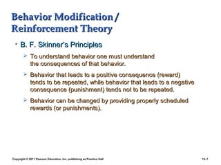Copyright © 2011 Pearson Education, Inc. publishing as Prentice Hall 12–7
Behavior Modification /Behavior Modification /
Reinforcement TheoryReinforcement Theory
• B. F. Skinner’s PrinciplesB. F. Skinner’s Principles
 To understand behavior one must understandTo understand behavior one must understand
the consequences of that behavior.the consequences of that behavior.
 Behavior that leads to a positive consequence (reward)Behavior that leads to a positive consequence (reward)
tends to be repeated, while behavior that leads to a negativetends to be repeated, while behavior that leads to a negative
consequence (punishment) tends not to be repeated.consequence (punishment) tends not to be repeated.
 Behavior can be changed by providing properly scheduledBehavior can be changed by providing properly scheduled
rewards (or punishments).rewards (or punishments).
 