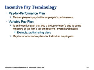 Copyright © 2011 Pearson Education, Inc. publishing as Prentice Hall 12–8
Incentive Pay TerminologyIncentive Pay Terminology
• Pay-for-Performance PlanPay-for-Performance Plan
 Ties employee’s pay to the employee’s performanceTies employee’s pay to the employee’s performance
• Variable Pay PlanVariable Pay Plan
 Is an incentive plan that ties a group or team’s pay to someIs an incentive plan that ties a group or team’s pay to some
measure of the firm’s (or the facility’s) overall profitabilitymeasure of the firm’s (or the facility’s) overall profitability
 Example: profit-sharing plansExample: profit-sharing plans
 May include incentive plans for individual employeesMay include incentive plans for individual employees
 