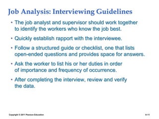 Copyright © 2011 Pearson Education 4–11
Job Analysis: Interviewing Guidelines
• The job analyst and supervisor should work together
to identify the workers who know the job best.
• Quickly establish rapport with the interviewee.
• Follow a structured guide or checklist, one that lists
open-ended questions and provides space for answers.
• Ask the worker to list his or her duties in order
of importance and frequency of occurrence.
• After completing the interview, review and verify
the data.
 