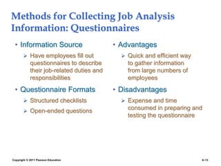 Copyright © 2011 Pearson Education 4–13
Methods for Collecting Job Analysis
Information: Questionnaires
• Information Source
 Have employees fill out
questionnaires to describe
their job-related duties and
responsibilities
• Questionnaire Formats
 Structured checklists
 Open-ended questions
• Advantages
 Quick and efficient way
to gather information
from large numbers of
employees
• Disadvantages
 Expense and time
consumed in preparing and
testing the questionnaire
 
