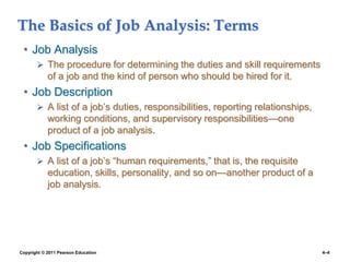 Copyright © 2011 Pearson Education 4–4
The Basics of Job Analysis: Terms
• Job Analysis
 The procedure for determining the duties and skill requirements
of a job and the kind of person who should be hired for it.
• Job Description
 A list of a job’s duties, responsibilities, reporting relationships,
working conditions, and supervisory responsibilities—one
product of a job analysis.
• Job Specifications
 A list of a job’s “human requirements,” that is, the requisite
education, skills, personality, and so on—another product of a
job analysis.
 