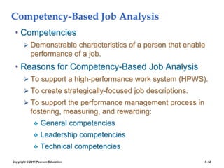 Copyright © 2011 Pearson Education 4–42
Competency-Based Job Analysis
• Competencies
 Demonstrable characteristics of a person that enable
performance of a job.
• Reasons for Competency-Based Job Analysis
 To support a high-performance work system (HPWS).
 To create strategically-focused job descriptions.
 To support the performance management process in
fostering, measuring, and rewarding:
 General competencies
 Leadership competencies
 Technical competencies
 