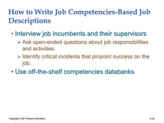 Copyright © 2011 Pearson Education 4–43
How to Write Job Competencies-Based Job
Descriptions
• Interview job incumbents and their supervisors
 Ask open-ended questions about job responsibilities
and activities.
 Identify critical incidents that pinpoint success on the
job.
• Use off-the-shelf competencies databanks
 