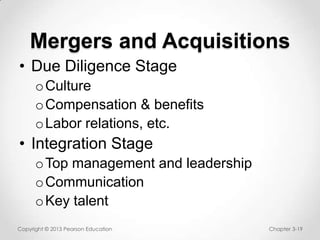 Mergers and Acquisitions
• Due Diligence Stage
o Culture
o Compensation & benefits
o Labor relations, etc.

• Integration Stage
o Top management and leadership
o Communication
o Key talent
Copyright © 2013 Pearson Education

Chapter 3-19

 