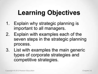 Learning Objectives
1. Explain why strategic planning is
important to all managers.
2. Explain with examples each of the
seven steps in the strategic planning
process.
3. List with examples the main generic
types of corporate strategies and
competitive strategies.
Copyright © 2013 Pearson Education

Chapter 3-2

 