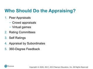 Copyright © 2020, 2017, 2015 Pearson Education, Inc. All Rights Reserved
Who Should Do the Appraising?
1. Peer Appraisals
– Crowd appraisals
– Virtual games
2. Rating Committees
3. Self Ratings
4. Appraisal by Subordinates
5. 360-Degree Feedback
 