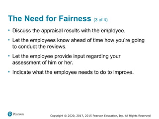 Copyright © 2020, 2017, 2015 Pearson Education, Inc. All Rights Reserved
The Need for Fairness (3 of 4)
• Discuss the appraisal results with the employee.
• Let the employees know ahead of time how you’re going
to conduct the reviews.
• Let the employee provide input regarding your
assessment of him or her.
• Indicate what the employee needs to do to improve.
 