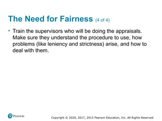 Copyright © 2020, 2017, 2015 Pearson Education, Inc. All Rights Reserved
The Need for Fairness (4 of 4)
• Train the supervisors who will be doing the appraisals.
Make sure they understand the procedure to use, how
problems (like leniency and strictness) arise, and how to
deal with them.
 