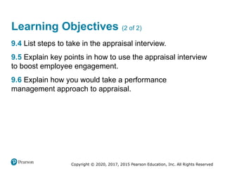 Copyright © 2020, 2017, 2015 Pearson Education, Inc. All Rights Reserved
Learning Objectives (2 of 2)
9.4 List steps to take in the appraisal interview.
9.5 Explain key points in how to use the appraisal interview
to boost employee engagement.
9.6 Explain how you would take a performance
management approach to appraisal.
 