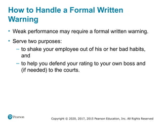 Copyright © 2020, 2017, 2015 Pearson Education, Inc. All Rights Reserved
How to Handle a Formal Written
Warning
• Weak performance may require a formal written warning.
• Serve two purposes:
– to shake your employee out of his or her bad habits,
and
– to help you defend your rating to your own boss and
(if needed) to the courts.
 
