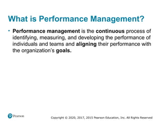 Copyright © 2020, 2017, 2015 Pearson Education, Inc. All Rights Reserved
What is Performance Management?
• Performance management is the continuous process of
identifying, measuring, and developing the performance of
individuals and teams and aligning their performance with
the organization’s goals.
 
