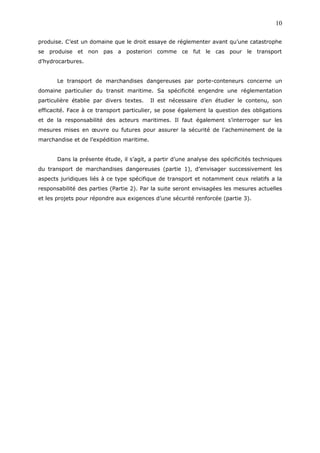 produise. C’est un domaine que le droit essaye de réglementer avant qu’une catastrophe
se produise et non pas a posteriori comme ce fut le cas pour le transport
d’hydrocarbures.
Le transport de marchandises dangereuses par porte-conteneurs concerne un
domaine particulier du transit maritime. Sa spécificité engendre une réglementation
particulière établie par divers textes. Il est nécessaire d’en étudier le contenu, son
efficacité. Face à ce transport particulier, se pose également la question des obligations
et de la responsabilité des acteurs maritimes. Il faut également s’interroger sur les
mesures mises en œuvre ou futures pour assurer la sécurité de l’acheminement de la
marchandise et de l’expédition maritime.
Dans la présente étude, il s’agit, a partir d’une analyse des spécificités techniques
du transport de marchandises dangereuses (partie 1), d’envisager successivement les
aspects juridiques liés à ce type spécifique de transport et notamment ceux relatifs a la
responsabilité des parties (Partie 2). Par la suite seront envisagées les mesures actuelles
et les projets pour répondre aux exigences d’une sécurité renforcée (partie 3).
10
 