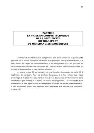 PARTIE I
LA PRISE EN COMPTE TECHNIQUE
DE LA SPECIFICITE
DU TRANSPORT
DE MARCHANDISE DANGEREUSE
Le transport de marchandises dangereuses doit tenir compte de la particularité
présenté par le produit transporté. Du fait de leurs propriétés physiques et chimiques, il a
fallu établir des règles de conditionnement et de chargement pour des groupes de
produits ayant les mêmes caractéristiques. Ce conditionnement spécifique prend donc en
compte la dangerosité de la marchandise (Chapitre 1).
Le second risque lié au transport de marchandise dangereuse est celui lié à
l’opération de transport. Pour les produits dangereux, il a fallu édicter des règles
d’arrimage et de séparation des marchandises à bord des navires. L’acheminement de la
marchandise par conteneurs a connu un intense développement. La dangerosité de la
marchandise a des répercussions sur l’expédition maritime par navire porte-conteneurs.
Il est notamment prévu une documentation obligatoire aux informations précieuses.
(Chapitre 2)
11
 