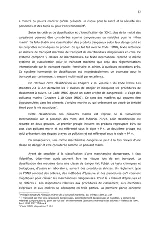 a montré ou pourra montrer qu’elle présente un risque pour la santé et la sécurité des
personnes et des biens ou pour l’environnement5
.
Selon les critères de classification et d’identification de l’OMI, plus de la moitié des
cargaisons peuvent être considérées comme dangereuses ou nuisibles pour le milieu
marin6
. Ila fallu établir une classification des produits dangereux selon leur dangerosité et
les propriétés intrinsèques du produit. Ce qui fut fait avec le Code IMDG, texte référence
en matière de transport maritime de transport de marchandises dangereuses en colis. Ce
système comporte 9 classes de marchandises. Ce texte international reprend le même
système de classification pour le transport maritime que celui des règlementations
internationale sur le transport routier, ferroviaire et aérien, à quelques exceptions près.
Ce système harmonisé de classification est incontestablement un avantage pour le
transport par conteneurs, transport multimodal par excellence.
On retrouve cette classification au Chapitre 2 du volume 1 du Code IMDG. Les
chapitres 2.1 à 2.9 décrivent les 9 classes de danger et indiquent les procédures de
classement à suivre. Le Code IMDG ajoute un autre critère de dangerosité. Il s’agit des
polluants marins (Chapitre 2.10 Code IMDG). Ce sont des matières qui peuvent être
bioaccumulées dans les aliments d’origine marine ou qui présentent un degré de toxicité
élevé pour la vie aquatique7
.
Cette classification des polluants marins est reprise de la Convention
Internationale sur la pollution des mers, dite MARPOL 73/78. Leur classification est
répartie en deux groupes. Le premier groupe incluent les produits regroupant 10% ou
plus d’un polluant marin et est référencé sous le sigle « P ». Le deuxième groupe est
celui présentant des risques graves de pollution et est référencé sous le sigle « PP ».
En conséquence, une même marchandise dangereuse peut à la fois relever d’une
classe de danger et être considérée comme un polluant marin.
Avant de procéder à la classification d’une marchandise dangereuse, il faut
l’identifier, déterminer quels peuvent être les risques lors de son transport. La
classification des matières dans une classe de danger fait l’objet de tests chimiques et
biologiques, d’essais en laboratoire, suivant des procédures strictes. Un règlement type
de l’ONU contient des critères, des méthodes d’épreuve et des procédures qu’il convient
d’appliquer pour classer les marchandises dangereuses. C’est le « Manuel d’épreuves et
de critères ». Les dispositions relatives aux procédures de classement, aux méthodes
d'épreuve et aux critères se découpent en trois parties. La première partie concerne
5
Philippe BOISSON Politique et droit de la sécurité maritime. Ed. Véritas 1998, p. 334
6
« Transport par mer des cargaisons dangereuses, potentiellement dangereuses et nuisibles, y compris les
matières dangereuses du point de vue de l’environnement (polluants marins) et les déchets » Reflets de l’OMI.
Aout 1992 J/37 37/Rev.4
7
Code IMDG, disposition 2.10.1
13
 