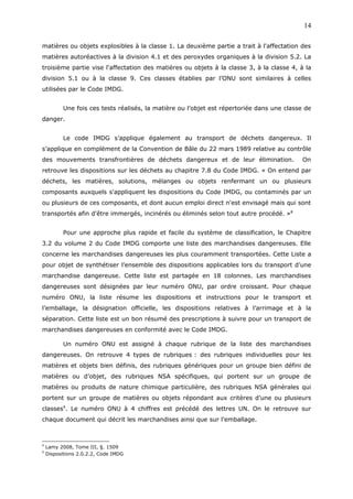 matières ou objets explosibles à la classe 1. La deuxième partie a trait à l'affectation des
matières autoréactives à la division 4.1 et des peroxydes organiques à la division 5.2. La
troisième partie vise l'affectation des matières ou objets à la classe 3, à la classe 4, à la
division 5.1 ou à la classe 9. Ces classes établies par l’ONU sont similaires à celles
utilisées par le Code IMDG.
Une fois ces tests réalisés, la matière ou l’objet est répertoriée dans une classe de
danger.
Le code IMDG s’applique également au transport de déchets dangereux. Il
s’applique en complément de la Convention de Bâle du 22 mars 1989 relative au contrôle
des mouvements transfrontières de déchets dangereux et de leur élimination. On
retrouve les dispositions sur les déchets au chapitre 7.8 du Code IMDG. « On entend par
déchets, les matières, solutions, mélanges ou objets renfermant un ou plusieurs
composants auxquels s'appliquent les dispositions du Code IMDG, ou contaminés par un
ou plusieurs de ces composants, et dont aucun emploi direct n'est envisagé mais qui sont
transportés afin d'être immergés, incinérés ou éliminés selon tout autre procédé. »8
Pour une approche plus rapide et facile du système de classification, le Chapitre
3.2 du volume 2 du Code IMDG comporte une liste des marchandises dangereuses. Elle
concerne les marchandises dangereuses les plus couramment transportées. Cette Liste a
pour objet de synthétiser l’ensemble des dispositions applicables lors du transport d’une
marchandise dangereuse. Cette liste est partagée en 18 colonnes. Les marchandises
dangereuses sont désignées par leur numéro ONU, par ordre croissant. Pour chaque
numéro ONU, la liste résume les dispositions et instructions pour le transport et
l’emballage, la désignation officielle, les dispositions relatives à l’arrimage et à la
séparation. Cette liste est un bon résumé des prescriptions à suivre pour un transport de
marchandises dangereuses en conformité avec le Code IMDG.
Un numéro ONU est assigné à chaque rubrique de la liste des marchandises
dangereuses. On retrouve 4 types de rubriques : des rubriques individuelles pour les
matières et objets bien définis, des rubriques génériques pour un groupe bien défini de
matières ou d’objet, des rubriques NSA spécifiques, qui portent sur un groupe de
matières ou produits de nature chimique particulière, des rubriques NSA générales qui
portent sur un groupe de matières ou objets répondant aux critères d’une ou plusieurs
classes9
. Le numéro ONU à 4 chiffres est précédé des lettres UN. On le retrouve sur
chaque document qui décrit les marchandises ainsi que sur l’emballage.
8
Lamy 2008, Tome III, §. 1509
9
Dispositions 2.0.2.2, Code IMDG
14
 