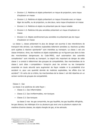 — Division 1.2. Matières et objets présentant un risque de projection, sans risque
d’explosion en masse
— Division 1.3. Matières et objets présentant un risque d’incendie avec un risque
léger de souffle, ou de projection, ou des deux, sans risque d’explosion en masse
— Division 1.4. Matières et objets ne présentant pas de risque notable
— Division 1.5. Matières très peu sensibles présentant un risque d’explosion en
masse
— Division 1.6. Objets extrêmement peu sensibles ne présentant pas de risque
d’explosion en masse
La classe 1, classe présentant le plus de danger est soumise à des interdictions de
transport très strictes. Les matières explosibles tellement sensibles ou réactives qu'elles
sont sujettes à réaction spontanée10
sont interdites au transport. La classe 1 est une
classe limitative. Ainsi, les matières et objets explosibles qui ne figurent pas dans la liste
des marchandises dangereuses du Code IMDG, sauf autorisation des autorités
compétentes11
sont interdits au transport. Le degré très important de danger de cette
classe 1 a conduit à déterminer des groupes de compatibilités. Des marchandises de la
classe 1 sont dites « compatibles » lorsqu'on peut les arrimer ou les transporter
ensemble en toute sécurité sans augmenter de façon notable ni la probabilité d'un
accident ni, pour une quantité donnée de matières explosibles, les effets d'un tel
accident12
. En vertu de ce critère, les marchandises de la classe 1 ont été réparties en un
certain nombre de groupes de compatibilité.
Classe 2 : Gaz
La classe 2 se subdivise de cette façon :
— Classe 2.1. Gaz inflammables
— Classe 2.2. Gaz ininflammables, non toxiques
— Classe 2.3. Gaz toxiques
La classe 2 vise les gaz comprimés, les gaz liquéfiés, les gaz liquéfiés réfrigérés,
les gaz dissous, les mélanges d'un ou plusieurs gaz avec une ou plusieurs vapeurs de
matières d'autres classes, les objets chargés de gaz, et les aérosols.
10
Disposition 2.1.1.2 du code IMDG
11
Disposition 2.1.0 du code IMDG
12
Disposition 2.1.2.1 du code IMDG
16
 