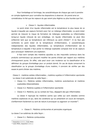 Pour l’emballage et l’arrimage, les caractéristiques de chaque gaz sont à prendre
en compte également pour connaître les dispositions à observer. On prend ainsi en
considérateur le fait que les vapeurs du gaz soient plus légères ou plus lourdes que l’air.
 Classe 3 : liquides inflammables
Le point éclair d’un liquide inflammable est la température la plus basse de ce
liquide à laquelle ses vapeurs forment avec l’air un mélange inflammable. Le point éclair
permet de mesurer le risque de formation de mélanges explosibles ou inflammables
lorsqu'un liquide s'écoule de son emballage. Un liquide inflammable ne peut être
enflammé tant que sa température est inférieure au point d'éclair13
. Il ne faut pas
confondre le point éclair et la température d'inflammation, 2 caractéristiques
indépendantes des liquides inflammables. La température d’inflammation est la
température à laquelle il faut porter le mélange explosible composé d’air et de vapeurs
pour provoquer réellement une explosion.
Il faut tenir compte des matières ajoutées ou des impuretés contenus dans les
produits commerciaux qui peuvent modifier les points d'éclair par rapport aux matières
chimiquement pures. En effet, cela peut avoir une incidence sur la classification et la
définition du groupe d'emballage pour un produit donné. En cas de doute concernant la
classification ou le groupe d'emballage d'une matière, il convient de vérifier par des
essais le point d'éclair des matières.
Classe 4 : matières solides inflammables ; matières sujettes à l’inflammation spontanée
La classe 4 est subdivisée de cette façon :
— Classe 4.1. Matières solides inflammables, matières autoréactives et matières
explosibles Désensibilisées
— Classe 4.2. Matières sujettes à l’inflammation spontanée
— Classe 4.3. Matières, qui au contact de l’eau, dégagent des gaz inflammables
La classe 4 regroupe les matières autres que celles qui sont classées comme
matières explosives et qui, dans les conditions qui se présentent en cours de transport,
s’enflamment facilement ou sont de nature à provoquer ou aggraver un incendie14
.
 Classe 5 : Matières comburantes et peroxydes organiques
La classe 5 se subdivise de cette façon :
— Classe 5.1. Matières comburantes
13
Disposition 2.3.3.1, Code IMDG
14
Code IMDG, disposition 2.4.1.1
17
 