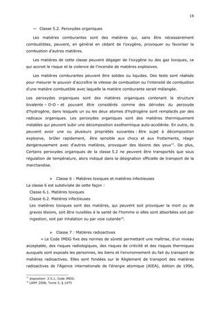 — Classe 5.2. Peroxydes organiques
Les matières comburantes sont des matières qui, sans être nécessairement
combustibles, peuvent, en général en cédant de l'oxygène, provoquer ou favoriser la
combustion d'autres matières.
Les matières de cette classe peuvent dégager de l’oxygène ou des gaz toxiques, ce
qui accroit le risque et la violence de l’incendie de matières explosives.
Les matières comburantes peuvent être solides ou liquides. Des tests sont réalisés
pour mesurer le pouvoir d'accroître la vitesse de combustion ou l'intensité de combustion
d'une matière combustible avec laquelle la matière comburante serait mélangée.
Les peroxydes organiques sont des matières organiques contenant la structure
bivalente – O-O – et pouvant être considérés comme des dérivées du peroxyde
d'hydrogène, dans lesquels un ou les deux atomes d'hydrogène sont remplacés par des
radicaux organiques. Les peroxydes organiques sont des matières thermiquement
instables qui peuvent subir une décomposition exothermique auto-accélérée. En outre, ils
peuvent avoir une ou plusieurs propriétés suivantes : être sujet à décomposition
explosive, brûler rapidement, être sensible aux chocs et aux frottements, réagir
dangereusement avec d'autres matières, provoquer des lésions des yeux15
. De plus,
Certains peroxydes organiques de la classe 5.2 ne peuvent être transportés que sous
régulation de température, alors indiqué dans la désignation officielle de transport de la
marchandise.
 Classe 6 : Matières toxiques et matières infectieuses
La classe 6 est subdivisée de cette façon :
Classe 6.1. Matières toxiques
Classe 6.2. Matières infectieuses
Les matières toxiques sont des matières, qui peuvent soit provoquer la mort ou de
graves lésions, soit être nuisibles à la santé de l'homme si elles sont absorbées soit par
ingestion, soit par inhalation ou par voie cutanée16
.
 Classe 7 : Matières radioactives
« Le Code IMDG fixe des normes de sûreté permettant une maîtrise, d'un niveau
acceptable, des risques radiologiques, des risques de criticité et des risques thermiques
auxquels sont exposés les personnes, les biens et l'environnement du fait du transport de
matières radioactives. Elles sont fondées sur le Règlement de transport des matières
radioactives de l'Agence internationale de l'énergie atomique (AIEA), édition de 1996,
15
disposition 2.5.1, Code IMDG
16
LAMY 2008, Tome 3, § 1475
18
 
