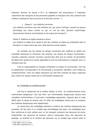 Collection Normes de sûreté no
ST-1 et établissent des prescriptions à l'attention
notamment des navigants et des personnes appelées à manipuler des colis contenant des
matières radioactives dans les ports et à bord des navires. 17
»
 Classe 8 : Les matières corrosives
Les matières corrosives sont des matières qui, par action chimique, causent de graves
dommages aux tissus vivants ou qui, en cas de fuite, peuvent endommager
sérieusement d'autres marchandises ou les engins de transport18
.
Classe 9: Matières et objets dangereux divers
Les matières et objet de la classe 9 sont des matières et objets qui présentent dans le
transport un risque autre que ceux visés dans les autres classes.
On constate que les classes de danger concernent des matières et objets aux
propriétés physiques et chimiques très diverses. Les risques de chaque marchandise :
incendie, explosion, toxicité, corrosion, doivent donc être pris en compte. Ils permettent
de déterminer quelle est la classe applicable et ainsi les prescriptions à respecter pour un
transport plus sûr.
C’est la responsabilité du chargeur d’identifier et classer la marchandise. Une fois
la classification correspondant à la marchandise à transporter identifiée, vient l’étape du
conditionnement. C’est une étape nécessaire qui doit être conduite de façon soigneuse
pour limiter les risques induits par la marchandise dangereuse.
§2. Emballage et conditionnement
Une fois le classement de la matière réalisé, le choix du conditionnement d'une
marchandise dangereuse n'est pas libre. Les marchandises dangereuses doivent être
emballées conformément à l'instruction d'emballage appropriée, indiquée dans le Code
IMDG selon la classe du produit visé. En effet, les emballages utilisés pour le transport
des matières dangereuses sont réglementés.
La construction des emballages destinés à contenir des matières dangereuses est
encadrée. On fait subir à un modèle type d’emballages des tests. Les emballages pour
être conformes et ainsi utilisés pour un tel transport subissent des épreuves de chute,
d’étanchéité, des épreuves de pression interne hydraulique et/ou des épreuves de
gerbage. La sévérité et le nombre des épreuves sur le modèle type varient selon le
17
LAMY 2008, Tome 3, § 1484
18
Code IMDG, disposition2.8.1.1
19
 