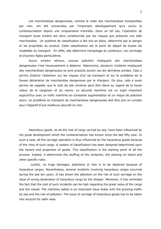 Les marchandises dangereuses, comme le reste des marchandises transportées
par mer, ont été concernées par l'important développement qu'a connu la
conteneurisation depuis une cinquantaine d'années. Dans un tel cas, l’opération de
transport toute entière est alors conditionnée par les risques que présente une telle
marchandise. Un système de classification a été mis en place, déterminé par le danger
et les propriétés du produit. Cette classification est le point de départ de toutes les
modalités du transport. En effet, elle détermine l’empotage du conteneur, son arrimage
et d’autres règles particulières.
Aucun sinistre sérieux, aucune pollution impliquant des marchandises
dangereuses n’est heureusement à déplorer. Néanmoins, plusieurs incidents impliquant
des marchandises dangereuses se sont produits durant ces dix dernières années. Cela a
permis d’attirer l’attention sur les risques d’un tel transport et sur le problème de la
fausse déclaration de marchandise dangereuse par le chargeur. De plus, cela a aussi
permis de rappeler que le coût de tels sinistres peut être élevé au regard de la haute
valeur de la cargaison et du navire. La sécurité maritime est un sujet important
aujourd’hui avec un trafic maritime en constante augmentation et un risque de pollution
accru. Le problème du transport de marchandises dangereuses doit être pris en compte
pour l’objectif d’une meilleure sécurité en mer.
Hazardous goods, as all the rest of cargo carried by sea, have been influenced by
the great development which the containerisation has known since the last fifty year. In
such a case, all the carriage operation is thus influenced by the hazardous goods because
of the risks of such cargo. A system of classification has been designed determined upon
the hazard and properties of goods. This classification is the starting point of all the
process. Indeed, it determines the stuffing of the container, the stowing on board and
other specific rules.
Luckily, no huge damages, pollutions or loss is to be deplored because of
hazardous cargos. Nevertheless, several incidents involving hazardous cargos occurred
during the last ten years. It has drawn the attention on the risk of such carriage on the
issue of wrong declaration of hazardous cargo by the shipper. Moreover, it has reminded
the fact that the cost of such incidents can be high regarding the great value of the cargo
and the vessel. The maritime safety is an important issue today with the growing traffic
by sea and the risk of pollution. The issue of carriage of hazardous goods has to be taken
into account for safer seas.
2
 