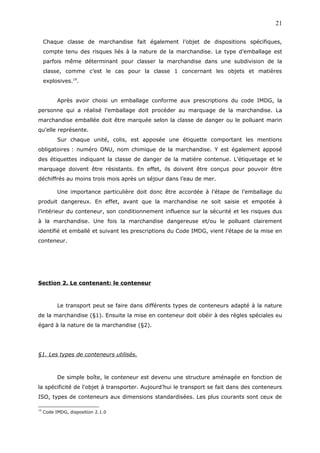 Chaque classe de marchandise fait également l’objet de dispositions spécifiques,
compte tenu des risques liés à la nature de la marchandise. Le type d’emballage est
parfois même déterminant pour classer la marchandise dans une subdivision de la
classe, comme c’est le cas pour la classe 1 concernant les objets et matières
explosives.19
.
Après avoir choisi un emballage conforme aux prescriptions du code IMDG, la
personne qui a réalisé l’emballage doit procéder au marquage de la marchandise. La
marchandise emballée doit être marquée selon la classe de danger ou le polluant marin
qu’elle représente.
Sur chaque unité, colis, est apposée une étiquette comportant les mentions
obligatoires : numéro ONU, nom chimique de la marchandise. Y est également apposé
des étiquettes indiquant la classe de danger de la matière contenue. L’étiquetage et le
marquage doivent être résistants. En effet, ils doivent être conçus pour pouvoir être
déchiffrés au moins trois mois après un séjour dans l’eau de mer.
Une importance particulière doit donc être accordée à l’étape de l’emballage du
produit dangereux. En effet, avant que la marchandise ne soit saisie et empotée à
l’intérieur du conteneur, son conditionnement influence sur la sécurité et les risques dus
à la marchandise. Une fois la marchandise dangereuse et/ou le polluant clairement
identifié et emballé et suivant les prescriptions du Code IMDG, vient l’étape de la mise en
conteneur.
Section 2. Le contenant: le conteneur
Le transport peut se faire dans différents types de conteneurs adapté à la nature
de la marchandise (§1). Ensuite la mise en conteneur doit obéir à des règles spéciales eu
égard à la nature de la marchandise (§2).
§1. Les types de conteneurs utilisés.
De simple boîte, le conteneur est devenu une structure aménagée en fonction de
la spécificité de l'objet à transporter. Aujourd’hui le transport se fait dans des conteneurs
ISO, types de conteneurs aux dimensions standardisées. Les plus courants sont ceux de
19
Code IMDG, disposition 2.1.0
21
 