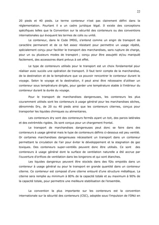 20 pieds et 40 pieds. Le terme conteneur n’est pas clairement défini dans la
réglementation. Pourtant il a un cadre juridique légal. Il existe des conceptions
spécifiques telles que la Convention sur la sécurité des conteneurs ou des conventions
internationales qui évoquent les termes de colis ou unité.
Le conteneur, dans le Code IMDG, s’entend comme un engin de transport de
caractère permanent et de ce fait assez résistant pour permettre un usage répété,
spécialement conçu pour faciliter le transport des marchandises, sans rupture de charge,
pour un ou plusieurs modes de transport ; conçu pour être assujetti et/ou manipulé
facilement, des accessoires étant prévus à cet effet.
Le type de conteneurs utilisés pour le transport est un choix fondamental pour
réaliser avec succès une opération de transport. Il faut tenir compte de la marchandise,
de la destination et de la température que va pouvoir rencontrer le conteneur durant le
voyage. Selon le voyage et la destination, il peut ainsi être nécessaire d’utiliser un
conteneur sous température dirigée, pour garder une température stable à l’intérieur du
conteneur durant la durée du voyage.
Pour le transport de marchandises dangereuses, les conteneurs les plus
couramment utilisés sont les conteneurs à usage général pour les marchandises sèches,
dénommés Dry, de 20 ou 40 pieds ainsi que les conteneurs citernes, conçus pour
transporter les liquides chimiques ou alimentaires.
Les conteneurs dry sont des conteneurs fermés ayant un toit, des parois latérales
et des extrémités rigides. Ils sont conçus pour un chargement frontal.
Le transport de marchandises dangereuses peut donc se faire dans des
conteneurs à usage général mais le type de conteneurs définis ci-dessous est peu ventilé.
Or certaines marchandises dangereuses nécessitent un transport dans un conteneur
permettant la circulation de l’air pour éviter le développement et la stagnation de gaz
toxiques. Des conteneurs super-ventilés peuvent donc être utilisés. Ce sont des
conteneurs à usage général dont la surface de ventilation naturelle a été accrue par
l'ouverture d'orifices de ventilation dans les longerons et qui sont étanches.
Les liquides dangereux peuvent être stockés dans des fûts empotés dans un
conteneur à usage général ou pour le transport en grande quantité dans un conteneur
citerne. Ce conteneur est composé d’une citerne entouré d’une structure métallique. La
citerne sera remplie au minimum à 80% de la capacité totale et au maximum à 90% de
la capacité totale, pour permettre une meilleure stabilisation de l’ensemble.
La convention la plus importante sur les conteneurs est la convention
internationale sur la sécurité des conteneurs (CSC), adoptée sous l’impulsion de l’ONU en
22
 