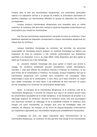 Lorsque dans la liste des marchandises dangereuses, une prescription particulière
relative à la séparation renvoie à un groupe de matière, la prescription particulière en
question s’applique aux marchandises affectées au groupe de séparation des matières
correspondant.
Lorsque plusieurs marchandises dangereuses sont empotées dans un même
conteneur, le conteneur doit alors être marqué et porté les étiquettes conformément aux
prescriptions pour toutes les marchandises.
Une fois les marchandises soigneusement marquées et mises en conteneur, il faut
également apposées les étiquettes correspondant à chaque marchandise dangereuse sur
chaque face du conteneur.
Lorsque l’opération d’empotage du conteneur est terminée, les personnes
responsables de l’empotage doivent préparer un certificat d’empotage qui déclare que
l’opération de mise en conteneur a été conduite conformément aux dispositions
spécifiées à la disposition 5.4.2.1 du Code IMDG. Cette déclaration doit être signée et
datée par la personne qui a fait l’empotage.
La personne réalisant l’empotage doit aussi garder à l’esprit que durant le
voyage, les conditions climatiques peuvent sensiblement variées (température,
humidité…). Cela peut affecter les conditions internes à l’intérieur du conteneur, ce qui
peut former de la condensation à l’intérieur. Pa exemple, lorsque l’expéditeur sait que la
marchandise dangereuse qu’il souhaite faire transporter est susceptible d’être
endommagé à cause de la condensation, il vaut mieux qu’il fasse intervenir un expert
pour valider l’empotage. De toute façon, il est préférable de faire intervenir un expert
lors de l’empotage d’un conteneur de marchandises dangereuses.
Après le transport de la marchandise dangereuse et le conteneur vidé de la
marchandise dangereuse, il convient de s’assurer que celui-ci ne contient aucune trace
de contamination susceptible de le rendre dangereux. Il est nécessaire de procéder à un
nettoyage soigneux du conteneur. Souvent le conteneur rendu vide sera accompagné
d’un document certifiant du nettoyage et de la possibilité d’utiliser le conteneur pour
charger une autre marchandise. Le chargeur doit, pour les emballages vides non
nettoyés, les désigner, les marquer, et les munir de plaques-étiquettes conformément
aux dispositions applicables aux marchandises dangereuses préalablement transportées.
L’empotage est ainsi une étape importante dans l’acheminement de la
marchandise dangereuse. Le conteneur ne doit pas être trop chargé et les marchandises
25
 