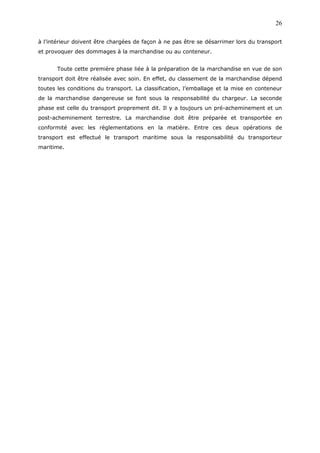 à l’intérieur doivent être chargées de façon à ne pas être se désarrimer lors du transport
et provoquer des dommages à la marchandise ou au conteneur.
Toute cette première phase liée à la préparation de la marchandise en vue de son
transport doit être réalisée avec soin. En effet, du classement de la marchandise dépend
toutes les conditions du transport. La classification, l’emballage et la mise en conteneur
de la marchandise dangereuse se font sous la responsabilité du chargeur. La seconde
phase est celle du transport proprement dit. Il y a toujours un pré-acheminement et un
post-acheminement terrestre. La marchandise doit être préparée et transportée en
conformité avec les règlementations en la matière. Entre ces deux opérations de
transport est effectué le transport maritime sous la responsabilité du transporteur
maritime.
26
 