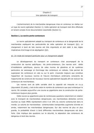 Chapitre 2
Une opération de transport
L’acheminement de la marchandise dangereuse mise en conteneur se réalise sur
un type de navire spécialisé (Section 1). Cette opération de transport doit être effectuée
en tenant compte d’une documentation essentielle (Section 2).
Section 1. Le navire porte-conteneurs
Le navire spécialement adapté au transport de conteneurs et la dangerosité de la
marchandise expliquent les particularités de cette opération de transport (§1). Le
chargement à bord de tels navires est très importants et doit obéir à des règles
impératives d’arrimage et de ségrégation (§2).
§1. Un mode de transport particulier pour un chargement adapté
Le développement du transport en conteneurs s’est accompagné de la
construction de navires spécifiques : les porte-conteneurs. Ces navires sont dotés
d'installations spécifiques, pourvu de cales munies de glissières et de systèmes
particuliers de saisissage et d'arrimage des conteneurs en cellules. Cela permet de
superposer les conteneurs en cale ou sur le pont. L’avancée majeure que constitue
l’apparition de nouveaux navires et l’œuvre d’armateurs américains conscients de
l’opportunité de construire de nouveaux navires spécialement équipés afin de recevoir les
conteneurs de marchandises.
Les navires sont de taille variable dont la capacité est mesurée en e.v.p
(équivalent 20 pieds), c'est-à-dire selon le nombre de conteneurs que peut embarquer le
navire. On constate aujourd’hui une course au gigantisme avec la construction de porte-
conteneurs toujours plus grands.
Cette course au gigantisme pose de nombreuses questions notamment en relation
avec le transport de marchandises dangereuses. Les marchandises déclarées comme
soumise au Code IMDG représentent entre 5 et 10% du volume conteneurisé dans le
monde. Le volume de marchandises conteneurisées transportées augmente d’année en
année, notamment les marchandises dangereuses. Sur des navires de plus en plus
grands, la probabilité d’avoir à bord différentes marchandises dangereuses est donc
forte. Cela implique des questions sur la sécurité, la séparation des conteneurs de
dangereux à bord des navires.
27
 