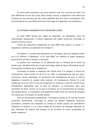 Le navire porte-conteneurs est aussi construit avec une structure qui tend à ne
plus différencier le pont de la cale. Dans certains navires, la séparation n’est même pas
marquée par des panneaux de cale. Cette spécificité doit être mise en perspective avec
les prescriptions du code IMDG concernant l’arrimage et la séparation des conteneurs.
§2. Arrimage et ségrégation de la marchandise à risque
Le Code IMDG prévoit des règles de séparation, de ségrégation entre les
marchandises dangereuses. Il prévoit également des règles concernant l’arrimage, la
position à bord du navire.
Toutes ces dispositions obligatoires du code IMDG sont visées à la partie 7 «
dispositions relatives aux opérations de transport ».
Le Chapitre 7.1 contient des dispositions sur l’arrimage. Selon les catégories allant
de A à E définies à l’Appendice B du code IMDG, les matières et objets dangereux
peuvent être arrimés en pontée ou sous pont.
La position des conteneurs ne se détermine plus en fonction de la notion de
pontée mais est déterminée par un plan d’arrimage, établi de façon informatique du fait
de sa grande complexité par le shipplanner.
L’arrimage en pontée a longtemps été interdit sauf si le chargeur a donné son
consentement, selon l’article 22 de la loi de 1966. Le développement des Les porte-
conteneurs, navires spécialisés, ne comportant plus véritablement de pont, a incité le
législateur à prendre en compte cette évolution. En conséquence, l’Article 22 a été
modifié par la loi de 1979. En cas de chargement en conteneur à bord de navires munis
d’installations appropriées pour ce type de transport, le transporteur peut sans
commettre de faute, arrimer sur le pont le conteneur car le consentement du chargeur
est supposé donné. Le transporteur peut également insérer dans son contrat de transport
une clause pour le transport en pontée régulier.
Pour les marchandises dangereuses, l’arrimage en pontée ou en cale est souvent
seulement recommandé. L’arrimage en pontée est déclaré obligatoire lorsqu’une
surveillance constante est nécessaire ou lorsque la facilité d’accès est spécialement
nécessaire ou lorsqu’il y a un risque notable de formations de mélanges détonants de
gaz, d’émission de vapeurs très toxiques ou de corrosion du navire susceptibles de
passer inaperçue22
.
22
Disposition 7.1.1.8, Code IMDG
29
 
