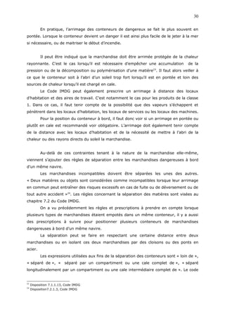 En pratique, l’arrimage des conteneurs de dangereux se fait le plus souvent en
pontée. Lorsque le conteneur devient un danger il est ainsi plus facile de le jeter à la mer
si nécessaire, ou de maitriser le début d’incendie.
Il peut être indiqué que la marchandise doit être arrimée protégée de la chaleur
rayonnante. C’est le cas lorsqu’il est nécessaire d’empêcher une accumulation de la
pression ou de la décomposition ou polymérisation d’une matière23
. Il faut alors veiller à
ce que le conteneur soit à l’abri d’un soleil trop fort lorsqu’il est en pontée et loin des
sources de chaleur lorsqu’il est chargé en cale.
Le Code IMDG peut également prescrire un arrimage à distance des locaux
d’habitation et des aires de travail. C’est notamment le cas pour les produits de la classe
1. Dans ce cas, il faut tenir compte de la possibilité que des vapeurs s’échappent et
pénètrent dans les locaux d’habitation, les locaux de services ou les locaux des machines.
Pour la position du conteneur à bord, il faut donc voir si un arrimage en pontée ou
plutôt en cale est recommandé voir obligatoire. L’arrimage doit également tenir compte
de la distance avec les locaux d’habitation et de la nécessité de mettre à l’abri de la
chaleur ou des rayons directs du soleil la marchandise.
Au-delà de ces contraintes tenant à la nature de la marchandise elle-même,
viennent s’ajouter des règles de séparation entre les marchandises dangereuses à bord
d’un même navire.
Les marchandises incompatibles doivent être séparées les unes des autres.
« Deux matières ou objets sont considérées comme incompatibles lorsque leur arrimage
en commun peut entraîner des risques excessifs en cas de fuite ou de déversement ou de
tout autre accident »24
. Les règles concernant la séparation des matières sont visées au
chapitre 7.2 du Code IMDG.
On a vu précédemment les règles et prescriptions à prendre en compte lorsque
plusieurs types de marchandises étaient empotés dans un même conteneur, il y a aussi
des prescriptions à suivre pour positionner plusieurs conteneurs de marchandises
dangereuses à bord d’un même navire.
La séparation peut se faire en respectant une certaine distance entre deux
marchandises ou en isolant ces deux marchandises par des cloisons ou des ponts en
acier.
Les expressions utilisées aux fins de la séparation des conteneurs sont « loin de »,
« séparé de », « séparé par un compartiment ou une cale complet de », « séparé
longitudinalement par un compartiment ou une cale intermédiaire complet de ». Le code
23
Disposition 7.1.1.13, Code IMDG
24
Disposition7.2.1.3, Code IMDG
30
 