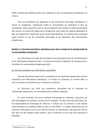 IMDG contient des schémas précis pour expliquer à quoi correspondent précisément ces
notions.
Tous ces paramètres de séparation et de contraintes d’arrimage compliquent le
travail du shipplanner. Auparavant c’était le commandant qui établissait le plan de
chargement. Mais aujourd’hui avec le raccourcissement des escales, la taille grandissante
des navires, ce travail est réalisé par le shipplanner avec l’aide d’un logiciel établissant le
plan de chargement. Autant dire qu’un travail déjà fastidieux est d’autant plus compliqué
quant entrent en jeu les contraintes d’arrimage et de séparation des marchandises
dangereuses…
Section 2. Une documentation spécifique pour tenir compte de la dangerosité de
la marchandise transportée
Les informations de cette documentation sont nécessaires lors de l’acheminement
de la marchandise dangereuse (§1). Le document clé pour l’opération de transport est le
manifeste de marchandises dangereuses (§2).
§1.Une documentation aux informations essentielles
Tous les documents ayant trait au transport de marchandises dangereuses doivent
comporter trois informations spécifiques : le numéro du conteneur, le numéro ONU, le
nom et contact de la personne qui a empoté le conteneur.
Un document qui revêt une importance particulière est le manifeste de
marchandise dangereuse, qui sera étudié plus en détail ci-dessous.
Un autre document clé est le certificat d’empotage du conteneur, document qui
doit accompagner le conteneur durant tout le transport. Ce document doit être fourni par
les responsables de l’empotage du véhicule. Il indique que le conteneur a été empoté
conformément aux conditions définies dans le Code IMDG25
. Il indique notamment que le
conteneur était propre et sec et en état de recevoir la marchandise, que seuls les colis en
bon état ont été chargés après examen, que le conteneur et les colis sont marqués et
étiquetés.
25
Disposition 5.4.2.1, Code IMDG
31
 