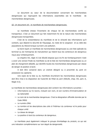 Le document au cœur de la documentation concernant les marchandises
dangereuses qui regroupent les informations essentielles est le manifeste de
marchandises dangereuses.
§2. Un document clé : le manifeste de marchandises dangereuses.
Le manifeste dresse l’inventaire de chaque lot de marchandises confié au
transporteur. C’est un document qui fait notamment foi de la nature des marchandises
dangereuses transportées.
C’est de la vraisemblance du manifeste et de la véracité des informations qu’il
contient, que dépend la sécurité de l’équipage, du reste de la cargaison et au delà des
populations du littoral lorsque survient une pollution.
Le bord reçoit un manifeste de marchandises dangereuses ou une liste spéciale du
terminal ou de l’entreprise de manutention qui listent tous les conteneurs de dangereux
reçus pour embarquement.
Le chapitre VII, règle 4.5 de SOLAS dispose que à la fin de l’embarquement il doit
y avoir une version finale du manifeste ou de la liste de marchandises dangereuses ou un
plan de chargement détaillé, qui identifie toutes les marchandises dangereuses par classe
de danger et position à bord.
Il doit être conservé dans un endroit désigné ou à proximité du pont en
possession du capitaine.
Une copie de la liste ou du manifeste énumérant les marchandises dangereuses
doit être mise à la disposition de l'autorité de l'Etat du port (SOLAS, chap. VII, part. A,
Règle 4.5).
Le manifeste de marchandises dangereuses doit contenir les informations suivantes :
— Informations sur le navire, incluant son nom, et son numéro d’immatriculation et
sa nationalité
— Le nom de la marchandise dangereuse. C’est la désignation officielle donnée par le
Code IMDG
— Le numéro ONU
— Le nombre et les descriptions des colis à l’intérieur du conteneur et le poids pour
chaque unité
— La classe de danger
— La position à bord du conteneur de dangereux.
Le manifeste peut également indiquer le groupe d’emballage du produit, ce qui est
une indication complémentaire sur son degré de dangerosité.
33
 