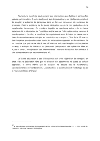 Pourtant, le manifeste peut contenir des informations peu fiables et sont parfois
vagues ou incomplets. Il arrive également que des opérateurs, par négligence, omettent
de signaler la présence de dangereux dans un lot non homogène, dit conteneur de
groupage. C’est le problème de la fausse déclaration ou de la non déclaration de la
marchandise dangereuse. Ce problème inquiète de nombreux acteurs de la chaine
logistique. Or la déclaration de l’expéditeur est la base de l’information qui se transmet à
tous les acteurs. En effet, le manifeste de cargaison est remis à l’agent du navire, sur la
base des connaissements émis par les transitaires ou chargeurs. C’est de la déclaration
des chargeurs que découlent donc toutes les informations apposées sur le manifeste. Or
on constate que plus de la moitié des déclarations sont mal rédigées lors du premier
booking. « Manque de formation du personnel, précipitation des opérations liées au
« just in time », multiplication des intermédiaires : nombre de facteurs font obstacle à
une bonne transmission des informations. »27
.
La fausse déclaration a des conséquences sur toute l’opération de transport. En
effet, c’est la déclaration faite par le chargeur qui déterminera la classe de danger
applicable. Il arrive même que le chargeur ne déclare pas la marchandise,
volontairement ou involontairement. La déclaration, la classification et l’emballage est de
la responsabilité du chargeur.
27
« Marchandises dangereuses le manifeste en fait foi… bonne ou mauvaise-Le Phare - n° 7- 2002 Journal de
l’assurance maritime, transport et logistique
34
 