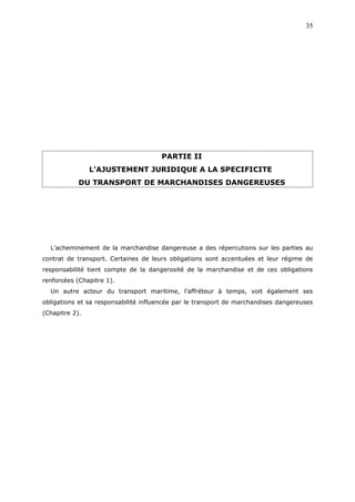 PARTIE II
L’AJUSTEMENT JURIDIQUE A LA SPECIFICITE
DU TRANSPORT DE MARCHANDISES DANGEREUSES
L’acheminement de la marchandise dangereuse a des répercutions sur les parties au
contrat de transport. Certaines de leurs obligations sont accentuées et leur régime de
responsabilité tient compte de la dangerosité de la marchandise et de ces obligations
renforcées (Chapitre 1).
Un autre acteur du transport maritime, l’affréteur à temps, voit également ses
obligations et sa responsabilité influencée par le transport de marchandises dangereuses
(Chapitre 2).
35
 
