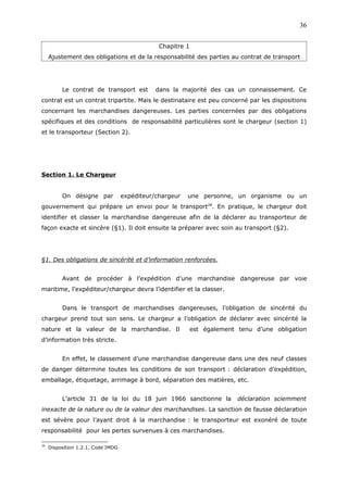 Chapitre 1
Ajustement des obligations et de la responsabilité des parties au contrat de transport
Le contrat de transport est dans la majorité des cas un connaissement. Ce
contrat est un contrat tripartite. Mais le destinataire est peu concerné par les dispositions
concernant les marchandises dangereuses. Les parties concernées par des obligations
spécifiques et des conditions de responsabilité particulières sont le chargeur (section 1)
et le transporteur (Section 2).
Section 1. Le Chargeur
On désigne par expéditeur/chargeur une personne, un organisme ou un
gouvernement qui prépare un envoi pour le transport28
. En pratique, le chargeur doit
identifier et classer la marchandise dangereuse afin de la déclarer au transporteur de
façon exacte et sincère (§1). Il doit ensuite la préparer avec soin au transport (§2).
§1. Des obligations de sincérité et d’information renforcées.
Avant de procéder à l’expédition d’une marchandise dangereuse par voie
maritime, l’expéditeur/chargeur devra l’identifier et la classer.
Dans le transport de marchandises dangereuses, l’obligation de sincérité du
chargeur prend tout son sens. Le chargeur a l’obligation de déclarer avec sincérité la
nature et la valeur de la marchandise. Il est également tenu d’une obligation
d’information très stricte.
En effet, le classement d’une marchandise dangereuse dans une des neuf classes
de danger détermine toutes les conditions de son transport : déclaration d’expédition,
emballage, étiquetage, arrimage à bord, séparation des matières, etc.
L’article 31 de la loi du 18 juin 1966 sanctionne la déclaration sciemment
inexacte de la nature ou de la valeur des marchandises. La sanction de fausse déclaration
est sévère pour l’ayant droit à la marchandise : le transporteur est exonéré de toute
responsabilité pour les pertes survenues à ces marchandises.
28
Disposition 1.2.1, Code IMDG
36
 
