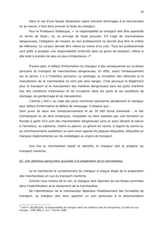 Dans le cas d’une fausse déclaration ayant entrainé dommages à la marchandise
ou au navire, il faut donc prouver la faute du chargeur.
Pour le Professeur Delbecque, « la responsabilité du chargeur doit être appréciée
en terme de faute ; et, en principe de faute prouvée. S’il s’agit de marchandises
dangereuses, l’obligation de moyens du bon professionnel ne devrait plus être le critère
de référence. Le curseur devrait être relevé au moins d’un cran. Tous les professionnels
sont prêts à accepter une responsabilité renforcée dans ce genre de situation, même si
elle tend à prendre de plus en plus d’importance »30
.
D‘autre part, le défaut d’information du chargeur a des conséquences sur la phase
portuaire du transport de marchandises dangereuses. En effet, avant l’embarquement
sur le navire, il y a l’interface portuaire. Le stockage, la circulation des véhicules et la
manutention de la marchandise ne sont pas sans danger. C’est pourquoi le Règlement
pour le transport et la manutention des matières dangereuses dans les ports maritime
fixe des conditions d’admission et de circulation dans les ports et les conditions de
stockage, de gardiennage et de manutention.
L’article L.342-1 du code des ports maritimes sanctionne pénalement le chargeur
pour défaut d’information et défaut de marquage. Il dispose que :
Sont punis de deux ans d'emprisonnement et de 30 000 Euros d'amende : le fait
d'embarquer ou de faire embarquer, d'expédier ou faire expédier par voie terrestre ou
fluviale à partir d'un port des marchandises dangereuses sans en avoir déclaré la nature
à l'armateur, au capitaine, maître ou patron, au gérant du navire, à l'agent du navire ou
au commissionnaire expéditeur ou sans avoir apposé les plaques-étiquettes, étiquettes et
marques réglementaires sur les emballages ou engins de transport.
Une fois la marchandise classé et identifié, le chargeur doit la préparer au
transport maritime.
§2. Une attention particulière accordée à la préparation de la marchandise.
La loi sanctionne le comportement du chargeur à chaque étape de la préparation
des marchandises en vue du transport maritime.
Comme nous venons de le voir, le chargeur doit répondre de ces fautes commises
dans l’indentification et le classement de la marchandise.
De l’identification de la marchandise dépendra l’établissement des formalités de
transport. Le chargeur doit donc apporter un soin particulier à la documentation
30
Voir P. DELBECQUE, la responsabilité du chargeur dans ses relations avec le transporteur, le point de vue
français – DMF 689, p. 112 – Février 2008
38
 