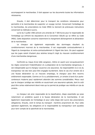 accompagnant la marchandise. Il doit apposer sur les documents toutes les informations
nécessaires.
Ensuite, il doit déterminer pour le transport les conditions nécessaires pour
permettre à la marchandise de supporter un voyage normal. Concernant l’emballage de
la marchandise, les prescriptions du Code IMDG lui donnent de précieuses instructions
concernant la méthode à suivre.
La loi du 5 juillet 1983 prévoit une amende de 7 500 Euros pour le responsable de
l’emballage qui enfreint les stipulations de la Convention SOLAS qui se réfère au Code
IMDG. Cette disposition concerne notamment le chargement déchargement et déclaration
de la marchandise.
Le chargeur est également responsable des dommages résultant du
conditionnement incorrect de la marchandise. Il est responsable contractuellement à
l’égard du transporteur et extra-contractuellement à l’égard des tiers. On peut supposer
que les juges soient d’autant plus sévères lorsqu’il s’agit du mauvais conditionnement
d’une marchandise dangereuse.
Confronté au risque d’une telle cargaison, même en ayant suivi scrupuleusement
les règles concernant l’indentification et a préparation de la marchandise dangereuse, il
est indispensable que le chargeur souscrive une assurance. Sa responsabilité vis à vis du
transporteur est des tiers peut être engagée lourdement. Dans le cas d’un sinistre dû à
une fausse déclaration ou un mauvais empotage, le chargeur peut être reconnu
entièrement responsable. Comme on l’a vu précédemment, un sinistre à bord d’un porte-
conteneurs moderne peut rapidement atteindre des sommes considérables. Mieux vaut
que le chargeur protège ses intérêts en souscrivant une assurance spéciale, dont le coût
peut être certes relativement élevé mais qui lui permet de protéger ses intérêts en cas de
sinistre.
Le chargeur est ainsi responsable de la classification, étape essentielle qui pose
notamment un problème quand à la fausse déclaration de la marchandise. Il est
également responsable de l’emballage et pour cette étape doit suivre des prescriptions
obligatoires. Ensuite, vient le temps du transport maritime proprement dit. Pour cette
opération également, les obligations et la responsabilité du transporteur sont ajustées
pour tenir compte de la spécificité de la marchandise.
39
 